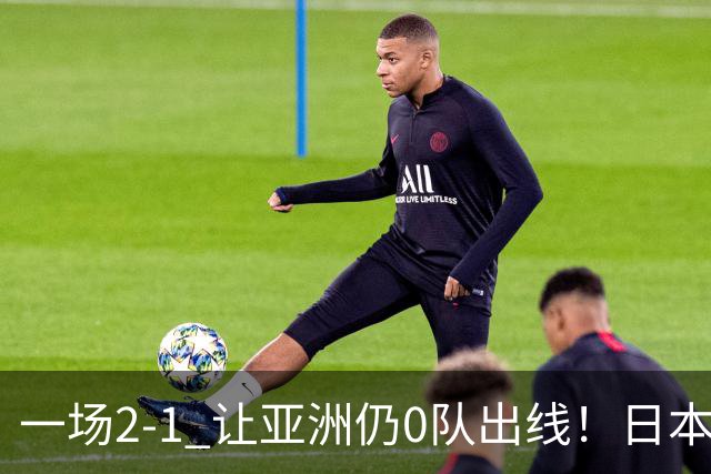 一场2-1 让亚洲仍0队出线！日本进退两难：放水不遇巴西 也要碰法国