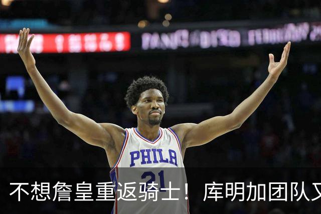 不想詹皇重返骑士！库明加团队又出昏招？湖人报价低于中产真没错