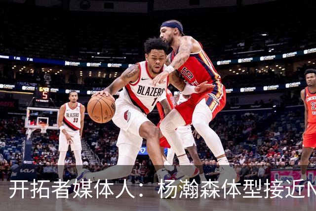 开拓者媒体人：杨瀚森体型接近NBA级别 三分出手快但防守仍需适应