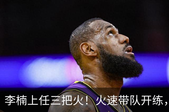 李楠上任三把火！火速带队开练，赵睿不例外，方硕或续约，冲击CBA总冠军！